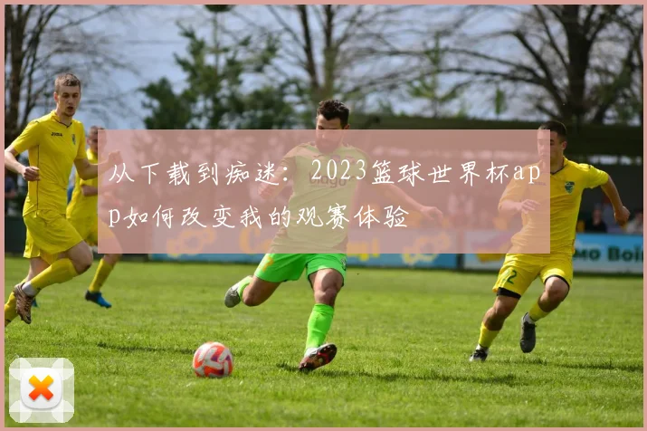 从下载到痴迷：2023篮球世界杯app如何改变我的观赛体验