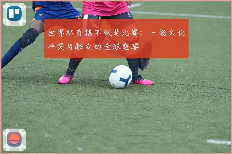 世界杯直播不仅是比赛：一场文化冲突与融合的全球盛宴