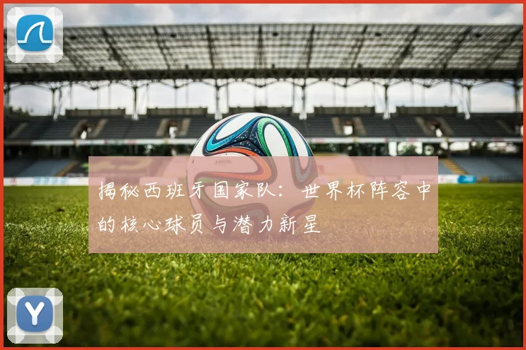 揭秘西班牙国家队：世界杯阵容中的核心球员与潜力新星
