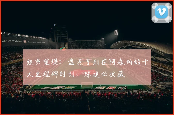 经典重现：盘点亨利在阿森纳的十大里程碑时刻，球迷必收藏