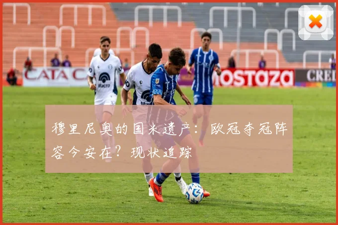 穆里尼奥的国米遗产：欧冠夺冠阵容今安在？现状追踪