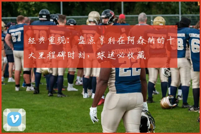 经典重现：盘点亨利在阿森纳的十大里程碑时刻，球迷必收藏