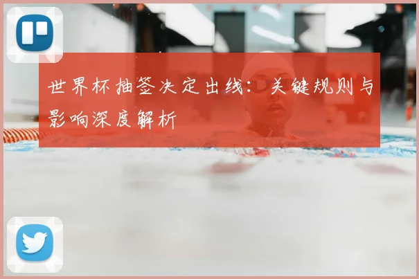 世界杯抽签决定出线：关键规则与影响深度解析