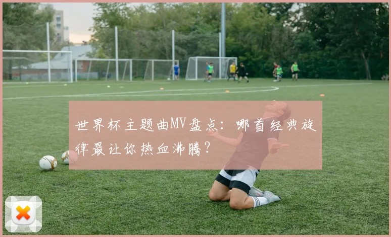 世界杯主题曲MV盘点:哪首经典旋律最让你热血沸腾?