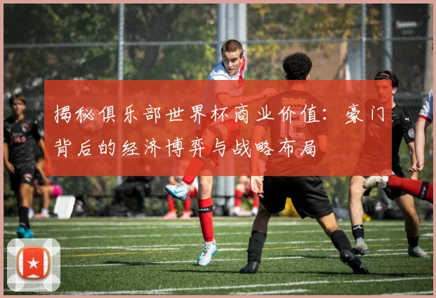 揭秘俱乐部世界杯商业价值:豪门背后的经济博弈与战略布局