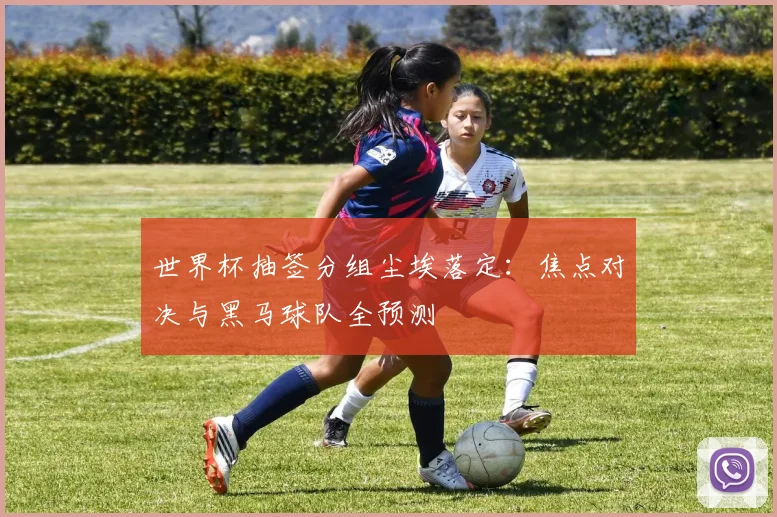 世界杯抽签分组尘埃落定：焦点对决与黑马球队全预测