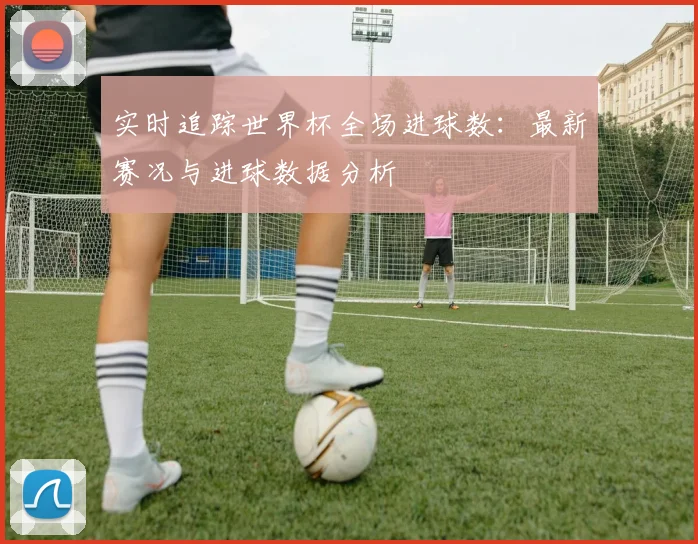 实时追踪世界杯全场进球数:最新赛况与进球数据分析
