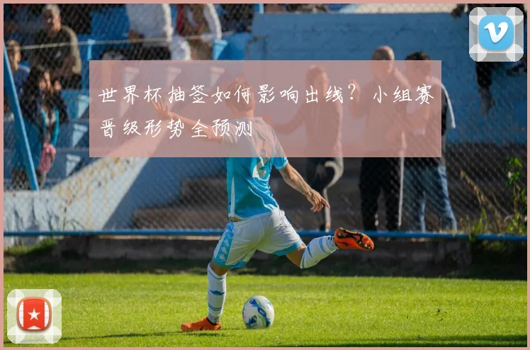 世界杯抽签如何影响出线？小组赛晋级形势全预测
