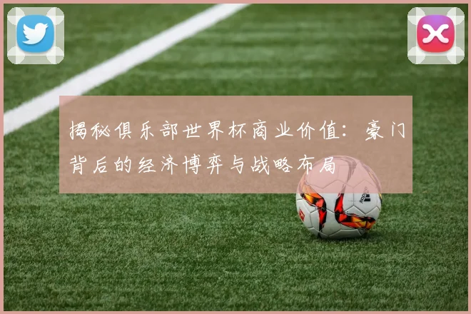 揭秘俱乐部世界杯商业价值:豪门背后的经济博弈与战略布局