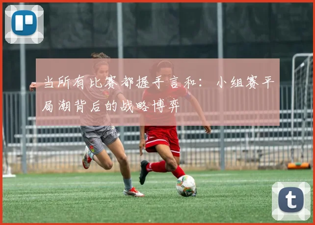 当所有比赛都握手言和：小组赛平局潮背后的战略博弈