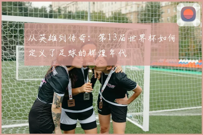 从英雄到传奇：第13届世界杯如何定义了足球的辉煌年代