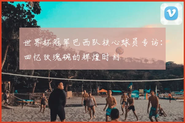 世界杯冠军巴西队核心球员专访:回忆玫瑰碗的辉煌时刻