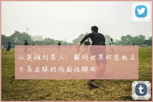 从英雄到罪人：解码世界杯首轮五个乌龙球的戏剧性瞬间