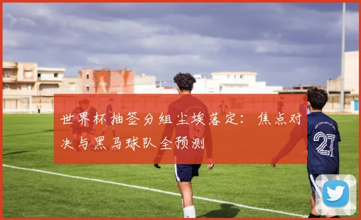 世界杯抽签分组尘埃落定：焦点对决与黑马球队全预测