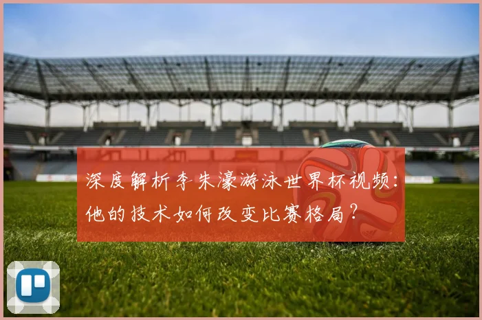 深度解析李朱濠游泳世界杯视频:他的技术如何改变比赛格局?