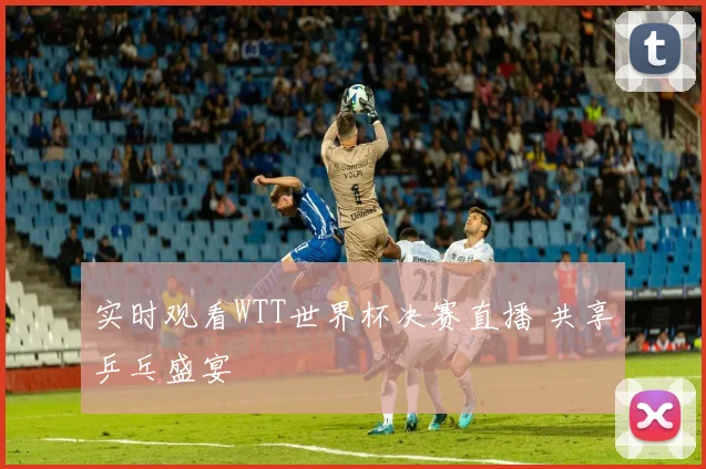实时观看WTT世界杯决赛直播 共享乒乓盛宴
